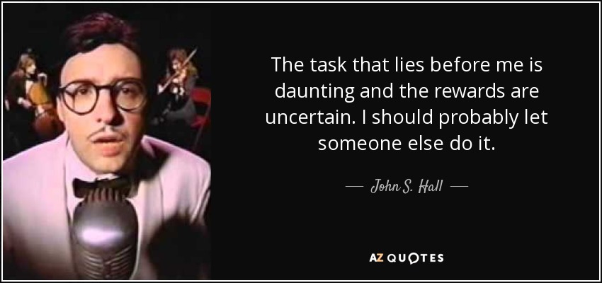 The task that lies before me is daunting and the rewards are uncertain. I should probably let someone else do it. - John S. Hall