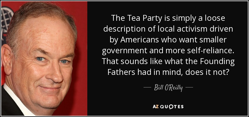 The Tea Party is simply a loose description of local activism driven by Americans who want smaller government and more self-reliance. That sounds like what the Founding Fathers had in mind, does it not? - Bill O'Reilly