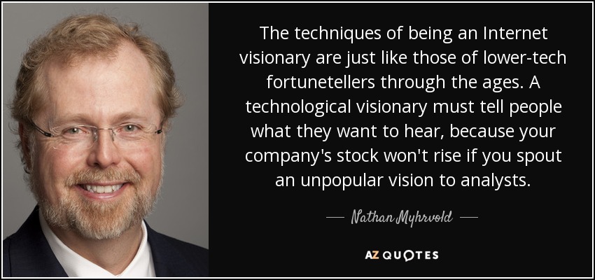 Las técnicas para ser un visionario de Internet son como las de los adivinos de la baja tecnología de toda la vida. Un visionario tecnológico debe decir a la gente lo que quiere oír, porque las acciones de su empresa no subirán si expone una visión impopular a los analistas. - Nathan Myhrvold