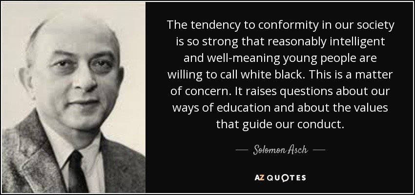 The tendency to conformity in our society is so strong that reasonably intelligent and well-meaning young people are willing to call white black. This is a matter of concern. It raises questions about our ways of education and about the values that guide our conduct. - Solomon Asch