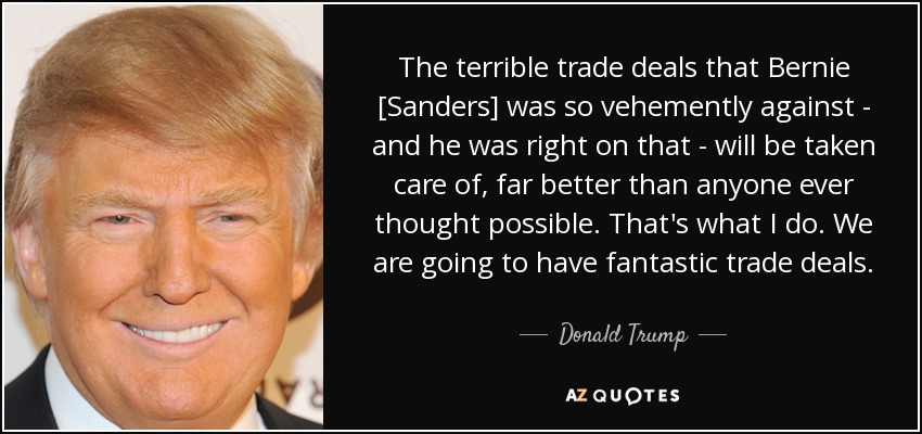 The terrible trade deals that Bernie [Sanders] was so vehemently against - and he was right on that - will be taken care of, far better than anyone ever thought possible. That's what I do. We are going to have fantastic trade deals. - Donald Trump