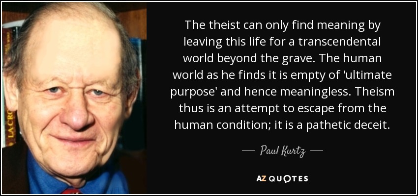 The theist can only find meaning by leaving this life for a transcendental world beyond the grave. The human world as he finds it is empty of 'ultimate purpose' and hence meaningless. Theism thus is an attempt to escape from the human condition; it is a pathetic deceit. - Paul Kurtz