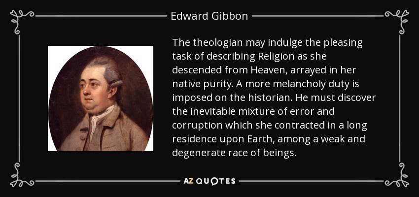 El teólogo puede permitirse la agradable tarea de describir a la Religión tal como descendió del Cielo, ataviada con su pureza nativa. Un deber más melancólico se impone al historiador. Debe descubrir la inevitable mezcla de error y corrupción que contrajo en una larga residencia en la Tierra, entre una raza de seres débiles y degenerados. - Edward Gibbon