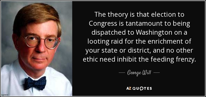 The theory is that election to Congress is tantamount to being dispatched to Washington on a looting raid for the enrichment of your state or district, and no other ethic need inhibit the feeding frenzy. - George Will