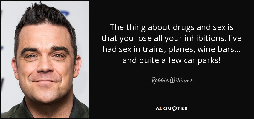 The thing about drugs and sex is that you lose all your inhibitions. I've had sex in trains, planes, wine bars... and quite a few car parks! - Robbie Williams