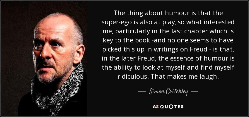 The thing about humour is that the super-ego is also at play, so what interested me, particularly in the last chapter which is key to the book -and no one seems to have picked this up in writings on Freud - is that, in the later Freud, the essence of humour is the ability to look at myself and find myself ridiculous. That makes me laugh. - Simon Critchley