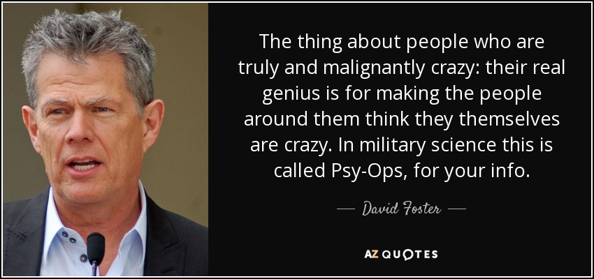 The thing about people who are truly and malignantly crazy: their real genius is for making the people around them think they themselves are crazy. In military science this is called Psy-Ops, for your info. - David Foster