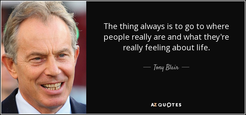 The thing always is to go to where people really are and what they're really feeling about life. - Tony Blair