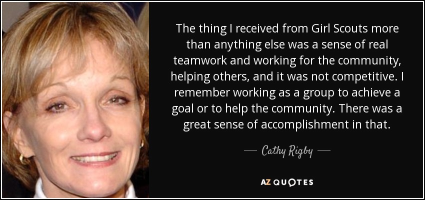 The thing I received from Girl Scouts more than anything else was a sense of real teamwork and working for the community, helping others, and it was not competitive. I remember working as a group to achieve a goal or to help the community. There was a great sense of accomplishment in that. - Cathy Rigby