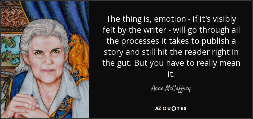 The thing is, emotion - if it's visibly felt by the writer - will go through all the processes it takes to publish a story and still hit the reader right in the gut. But you have to really mean it. - Anne McCaffrey