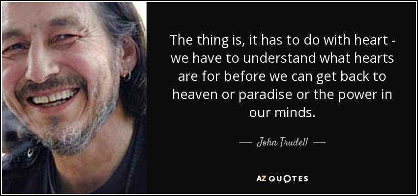 The thing is, it has to do with heart - we have to understand what hearts are for before we can get back to heaven or paradise or the power in our minds. - John Trudell