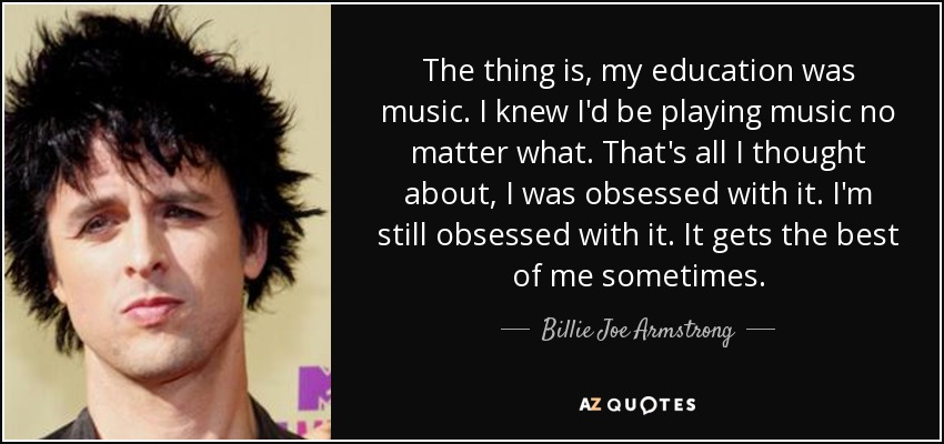 The thing is, my education was music. I knew I'd be playing music no matter what. That's all I thought about, I was obsessed with it. I'm still obsessed with it. It gets the best of me sometimes. - Billie Joe Armstrong