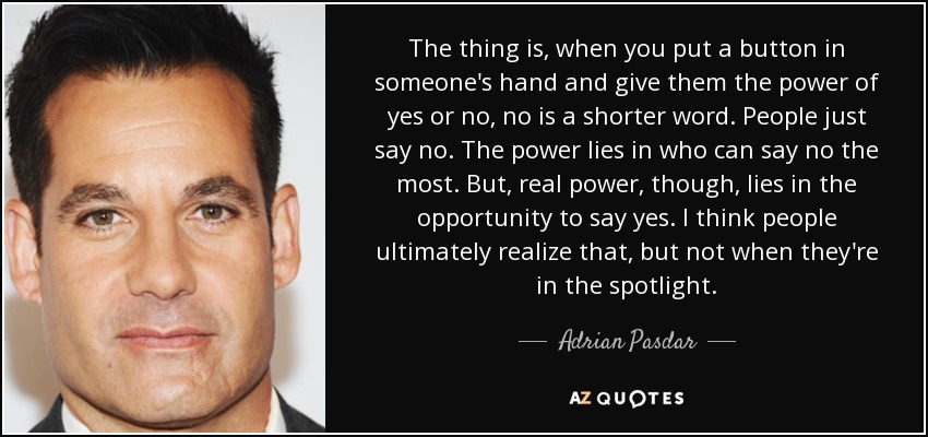 The thing is, when you put a button in someone's hand and give them the power of yes or no, no is a shorter word. People just say no. The power lies in who can say no the most. But, real power, though, lies in the opportunity to say yes. I think people ultimately realize that, but not when they're in the spotlight. - Adrian Pasdar