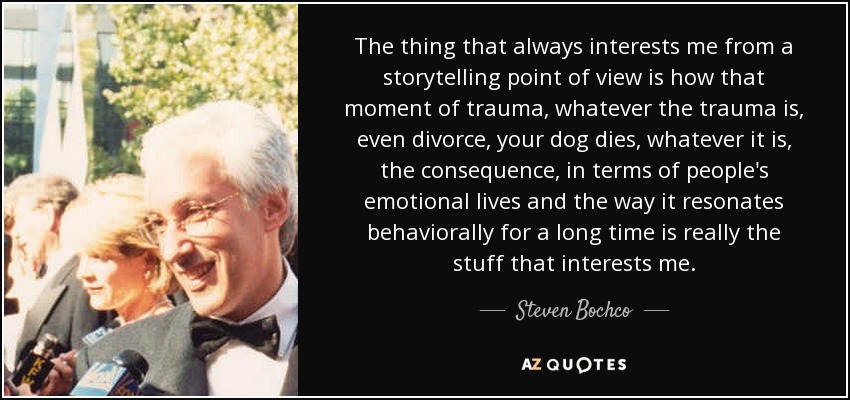 The thing that always interests me from a storytelling point of view is how that moment of trauma, whatever the trauma is, even divorce, your dog dies, whatever it is, the consequence, in terms of people's emotional lives and the way it resonates behaviorally for a long time is really the stuff that interests me. - Steven Bochco