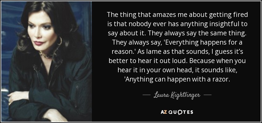 The thing that amazes me about getting fired is that nobody ever has anything insightful to say about it. They always say the same thing. They always say, 'Everything happens for a reason.' As lame as that sounds, I guess it’s better to hear it out loud. Because when you hear it in your own head, it sounds like, 'Anything can happen with a razor. - Laura Kightlinger