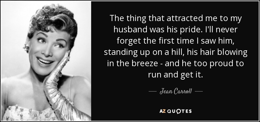 The thing that attracted me to my husband was his pride. I'll never forget the first time I saw him, standing up on a hill, his hair blowing in the breeze - and he too proud to run and get it. - Jean Carroll