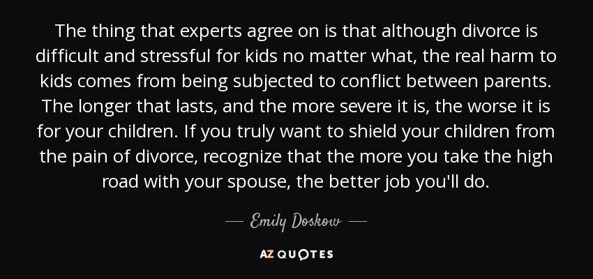 The thing that experts agree on is that although divorce is difficult and stressful for kids no matter what, the real harm to kids comes from being subjected to conflict between parents. The longer that lasts, and the more severe it is, the worse it is for your children. If you truly want to shield your children from the pain of divorce, recognize that the more you take the high road with your spouse, the better job you'll do. - Emily Doskow