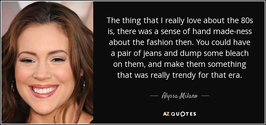 The thing that I really love about the 80s is, there was a sense of hand made-ness about the fashion then. You could have a pair of jeans and dump some bleach on them, and make them something that was really trendy for that era. - Alyssa Milano