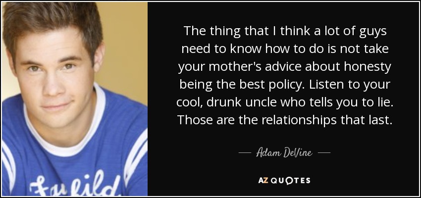 The thing that I think a lot of guys need to know how to do is not take your mother's advice about honesty being the best policy. Listen to your cool, drunk uncle who tells you to lie. Those are the relationships that last. - Adam DeVine