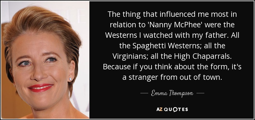 The thing that influenced me most in relation to 'Nanny McPhee' were the Westerns I watched with my father. All the Spaghetti Westerns; all the Virginians; all the High Chaparrals. Because if you think about the form, it's a stranger from out of town. - Emma Thompson