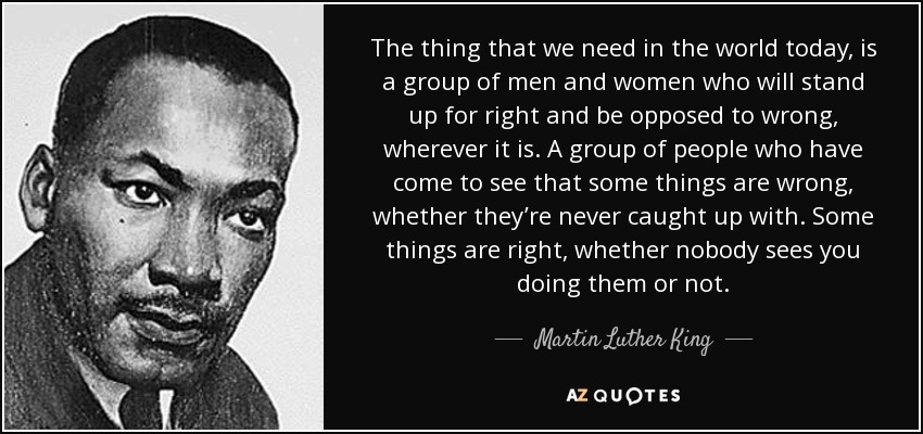 The thing that we need in the world today, is a group of men and women who will stand up for right and be opposed to wrong, wherever it is. A group of people who have come to see that some things are wrong, whether they’re never caught up with. Some things are right, whether nobody sees you doing them or not. - Martin Luther King, Jr.