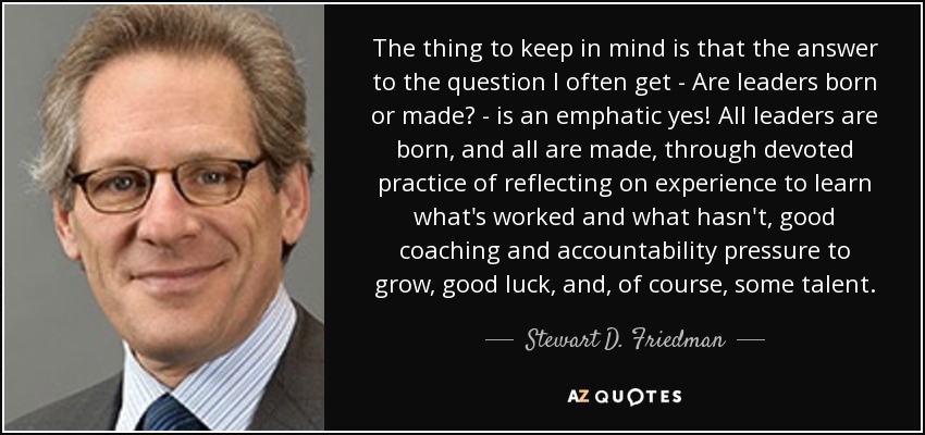 The thing to keep in mind is that the answer to the question I often get - Are leaders born or made? - is an emphatic yes! All leaders are born, and all are made, through devoted practice of reflecting on experience to learn what's worked and what hasn't, good coaching and accountability pressure to grow, good luck, and, of course, some talent. - Stewart D. Friedman