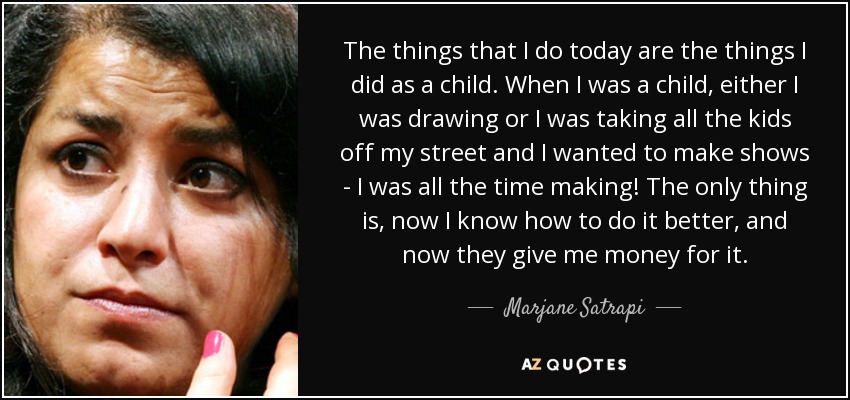 The things that I do today are the things I did as a child. When I was a child, either I was drawing or I was taking all the kids off my street and I wanted to make shows - I was all the time making! The only thing is, now I know how to do it better, and now they give me money for it. - Marjane Satrapi