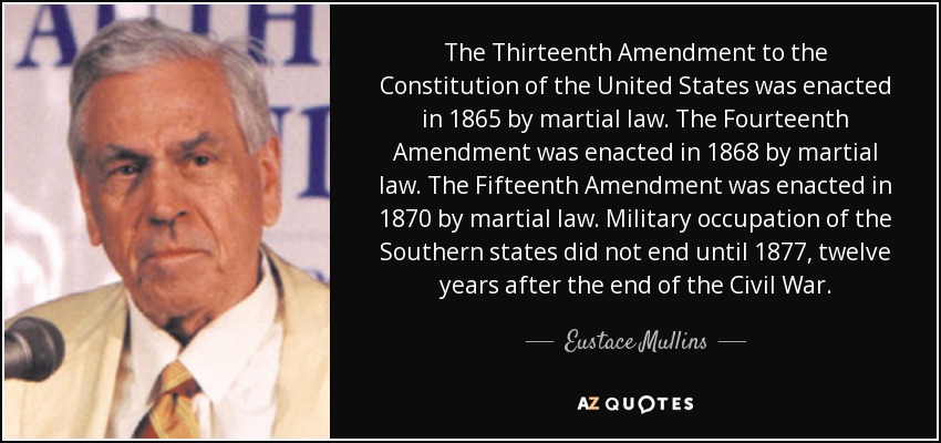 The Thirteenth Amendment to the Constitution of the United States was enacted in 1865 by martial law. The Fourteenth Amendment was enacted in 1868 by martial law. The Fifteenth Amendment was enacted in 1870 by martial law. Military occupation of the Southern states did not end until 1877, twelve years after the end of the Civil War. - Eustace Mullins