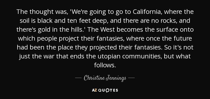 The thought was, 'We're going to go to California, where the soil is black and ten feet deep, and there are no rocks, and there's gold in the hills.' The West becomes the surface onto which people project their fantasies, where once the future had been the place they projected their fantasies. So it's not just the war that ends the utopian communities, but what follows. - Christine Jennings