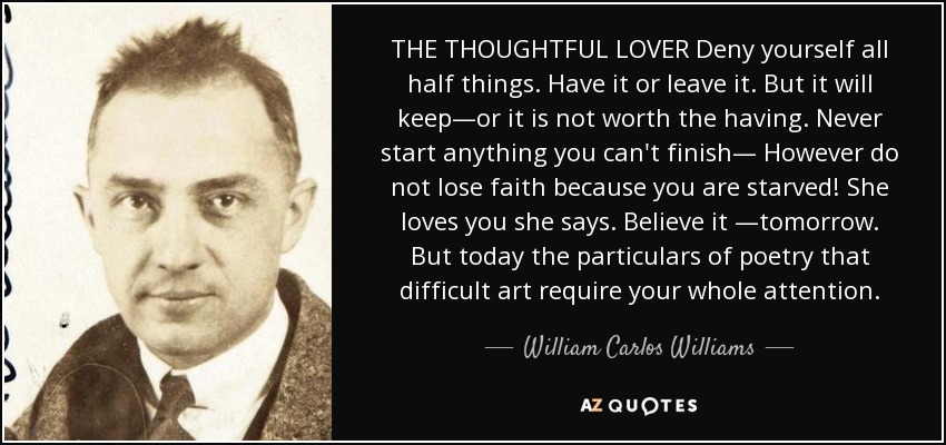 THE THOUGHTFUL LOVER Deny yourself all half things. Have it or leave it. But it will keep—or it is not worth the having. Never start anything you can't finish— However do not lose faith because you are starved! She loves you she says. Believe it —tomorrow. But today the particulars of poetry that difficult art require your whole attention. - William Carlos Williams