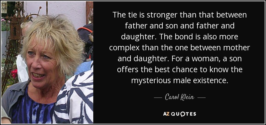 The tie is stronger than that between father and son and father and daughter. The bond is also more complex than the one between mother and daughter. For a woman, a son offers the best chance to know the mysterious male existence. - Carol Klein