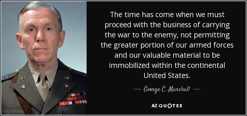 The time has come when we must proceed with the business of carrying the war to the enemy, not permitting the greater portion of our armed forces and our valuable material to be immobilized within the continental United States. - George C. Marshall