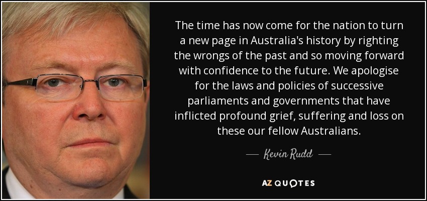 The time has now come for the nation to turn a new page in Australia's history by righting the wrongs of the past and so moving forward with confidence to the future. We apologise for the laws and policies of successive parliaments and governments that have inflicted profound grief, suffering and loss on these our fellow Australians. - Kevin Rudd