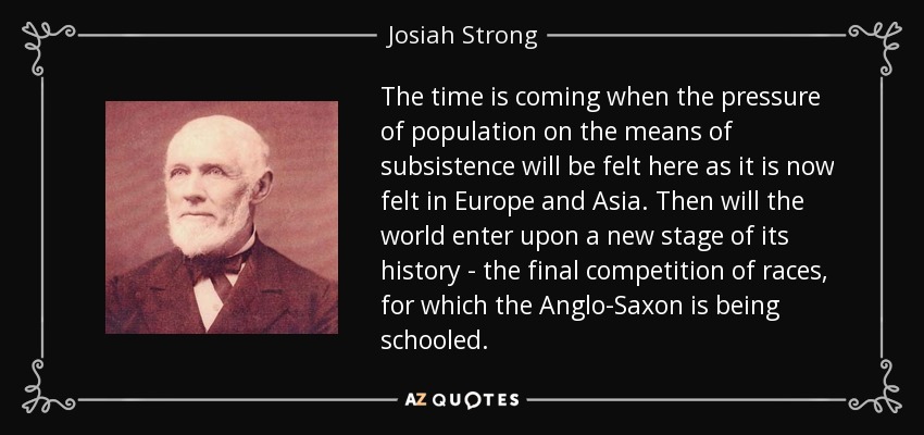 The time is coming when the pressure of population on the means of subsistence will be felt here as it is now felt in Europe and Asia. Then will the world enter upon a new stage of its history - the final competition of races, for which the Anglo-Saxon is being schooled. - Josiah Strong