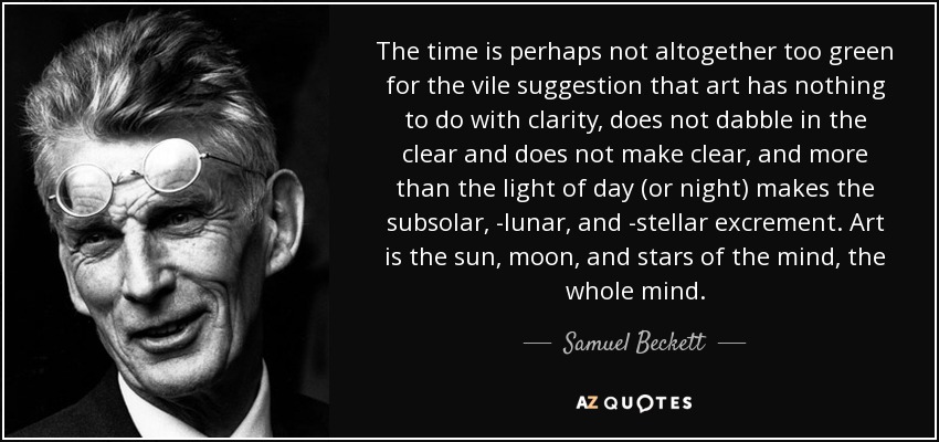 The time is perhaps not altogether too green for the vile suggestion that art has nothing to do with clarity, does not dabble in the clear and does not make clear, and more than the light of day (or night) makes the subsolar, -lunar, and -stellar excrement. Art is the sun, moon, and stars of the mind, the whole mind. - Samuel Beckett