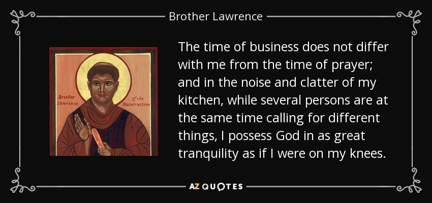 The time of business does not differ with me from the time of prayer; and in the noise and clatter of my kitchen, while several persons are at the same time calling for different things, I possess God in as great tranquility as if I were on my knees. - Brother Lawrence