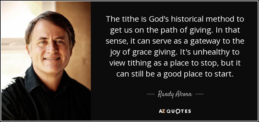 The tithe is God's historical method to get us on the path of giving. In that sense, it can serve as a gateway to the joy of grace giving. It's unhealthy to view tithing as a place to stop, but it can still be a good place to start. - Randy Alcorn