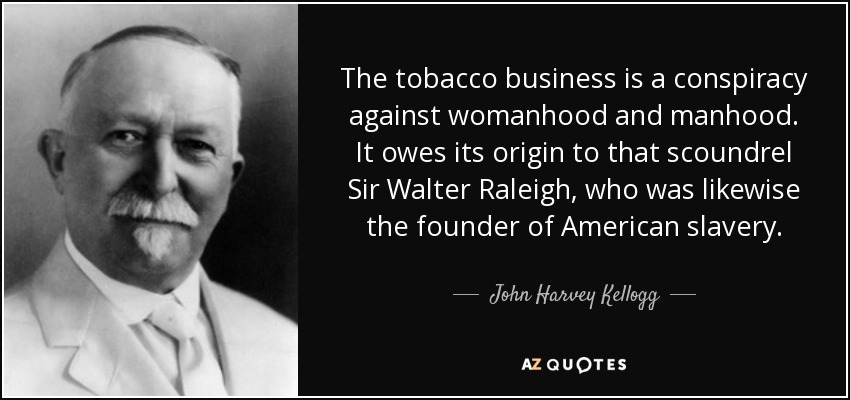 The tobacco business is a conspiracy against womanhood and manhood. It owes its origin to that scoundrel Sir Walter Raleigh, who was likewise the founder of American slavery. - John Harvey Kellogg