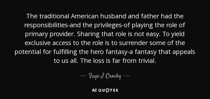 The traditional American husband and father had the responsibilities-and the privileges-of playing the role of primary provider. Sharing that role is not easy. To yield exclusive access to the role is to surrender some of the potential for fulfilling the hero fantasy-a fantasy that appeals to us all. The loss is far from trivial. - Faye J Crosby