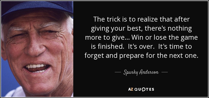 The trick is to realize that after giving your best, there's nothing more to give... Win or lose the game is finished. It's over. It's time to forget and prepare for the next one. - Sparky Anderson