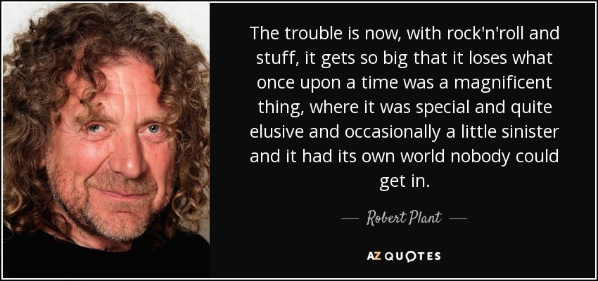 The trouble is now, with rock'n'roll and stuff, it gets so big that it loses what once upon a time was a magnificent thing, where it was special and quite elusive and occasionally a little sinister and it had its own world nobody could get in. - Robert Plant