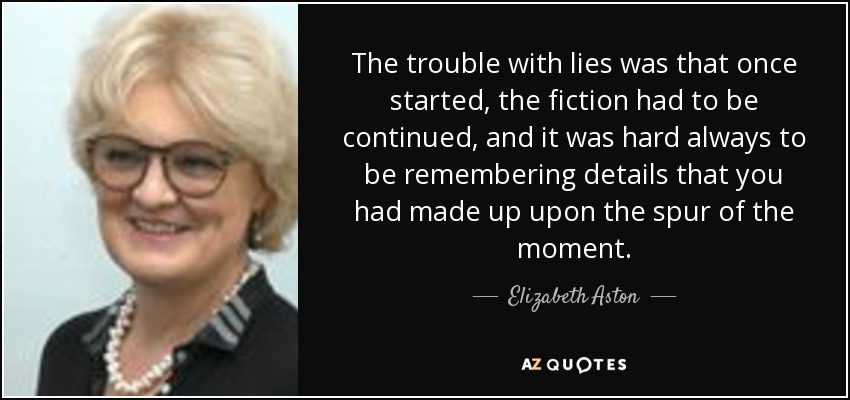 The trouble with lies was that once started, the fiction had to be continued, and it was hard always to be remembering details that you had made up upon the spur of the moment. - Elizabeth Aston