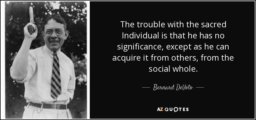 The trouble with the sacred Individual is that he has no significance, except as he can acquire it from others, from the social whole. - Bernard DeVoto
