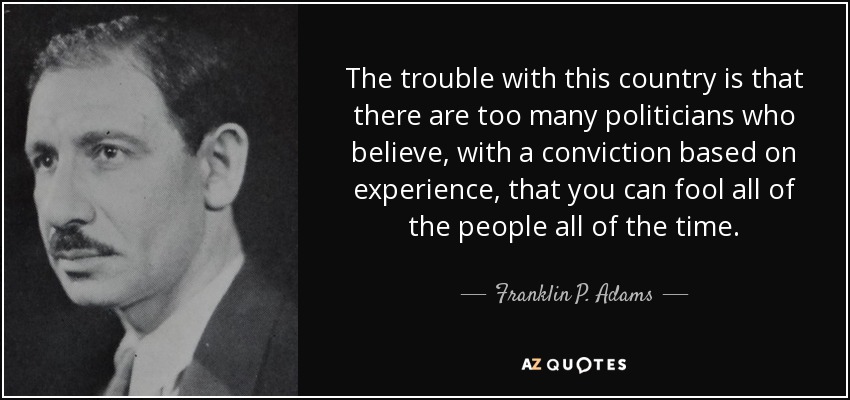 El problema de este país es que hay demasiados políticos que creen, con una convicción basada en la experiencia, que se puede engañar a todo el pueblo todo el tiempo. - Franklin P. Adams