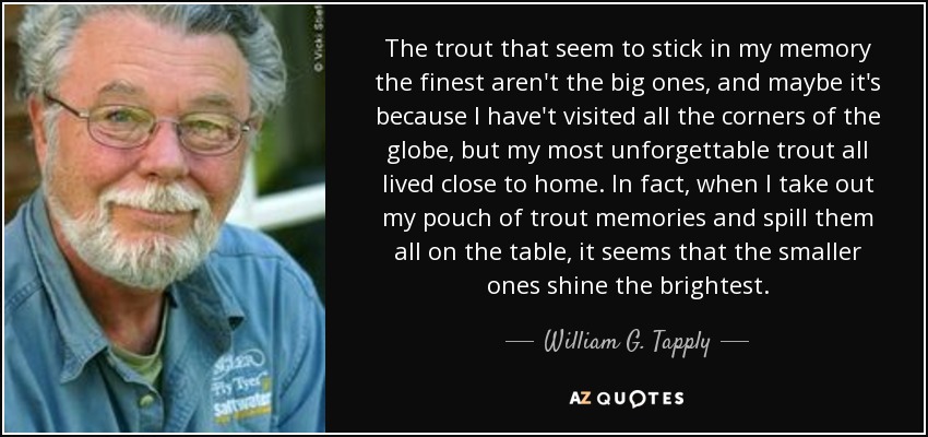 The trout that seem to stick in my memory the finest aren't the big ones, and maybe it's because I have't visited all the corners of the globe, but my most unforgettable trout all lived close to home. In fact, when I take out my pouch of trout memories and spill them all on the table, it seems that the smaller ones shine the brightest. - William G. Tapply