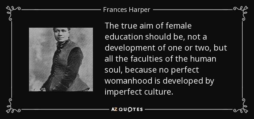 The true aim of female education should be, not a development of one or two, but all the faculties of the human soul, because no perfect womanhood is developed by imperfect culture. - Frances Harper