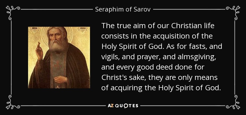 The true aim of our Christian life consists in the acquisition of the Holy Spirit of God. As for fasts, and vigils, and prayer, and almsgiving, and every good deed done for Christ's sake, they are only means of acquiring the Holy Spirit of God. - Seraphim of Sarov