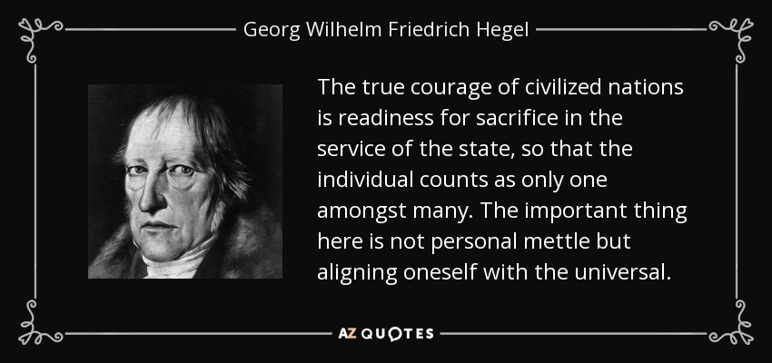 The true courage of civilized nations is readiness for sacrifice in the service of the state, so that the individual counts as only one amongst many. The important thing here is not personal mettle but aligning oneself with the universal. - Georg Wilhelm Friedrich Hegel