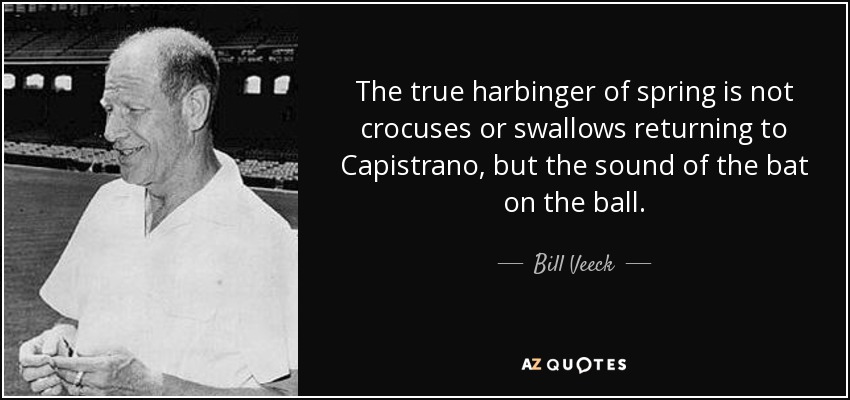 The true harbinger of spring is not crocuses or swallows returning to Capistrano, but the sound of the bat on the ball. - Bill Veeck