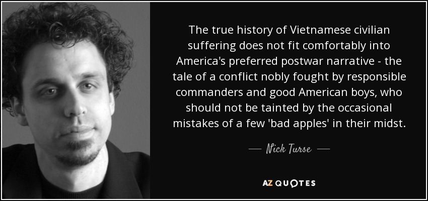 The true history of Vietnamese civilian suffering does not fit comfortably into America's preferred postwar narrative - the tale of a conflict nobly fought by responsible commanders and good American boys, who should not be tainted by the occasional mistakes of a few 'bad apples' in their midst. - Nick Turse